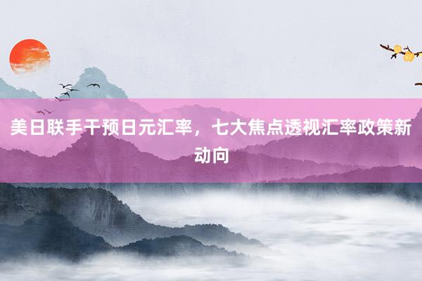 美日联手干预日元汇率，七大焦点透视汇率政策新动向