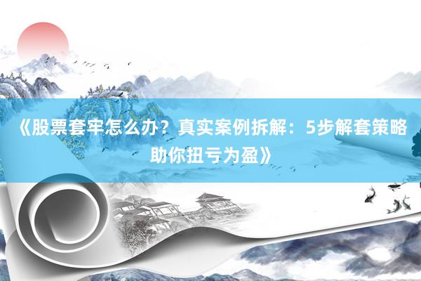 《股票套牢怎么办？真实案例拆解：5步解套策略助你扭亏为盈》