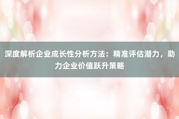 深度解析企业成长性分析方法：精准评估潜力，助力企业价值跃升策略