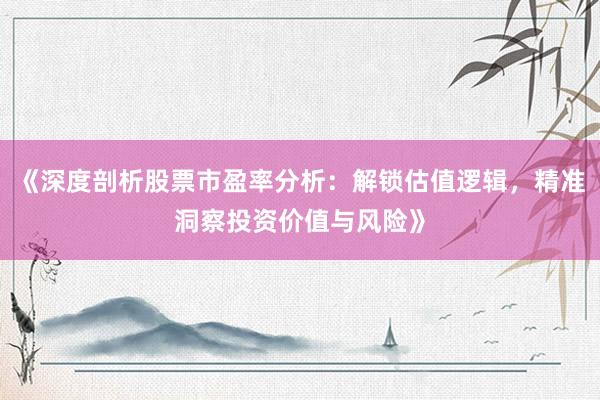 《深度剖析股票市盈率分析：解锁估值逻辑，精准洞察投资价值与风险》