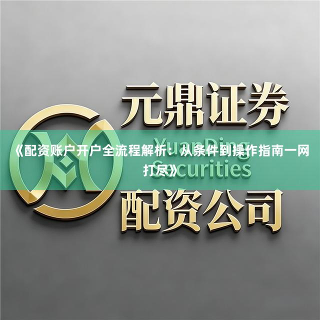 《配资账户开户全流程解析：从条件到操作指南一网打尽》