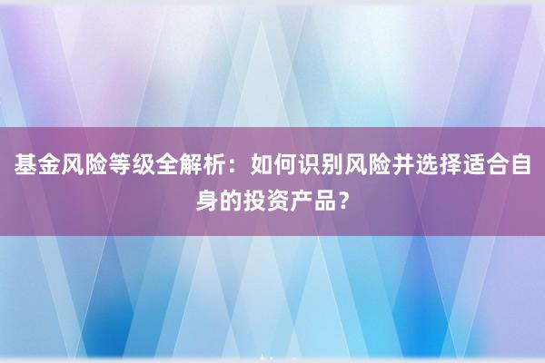 基金风险等级全解析：如何识别风险并选择适合自身的投资产品？