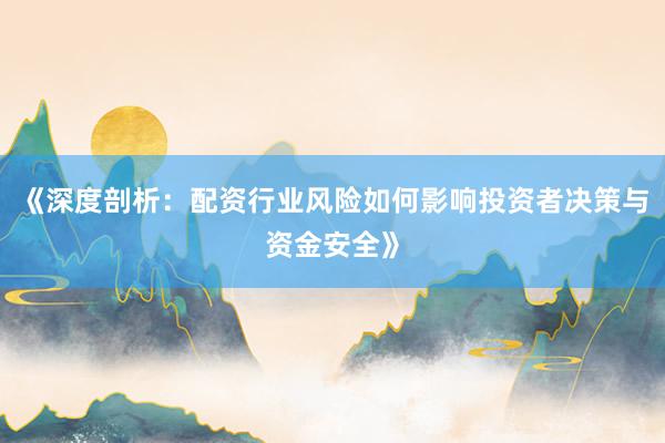 《深度剖析：配资行业风险如何影响投资者决策与资金安全》