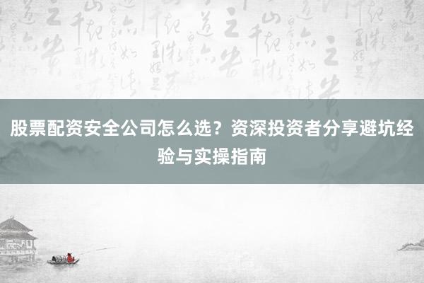 股票配资安全公司怎么选？资深投资者分享避坑经验与实操指南