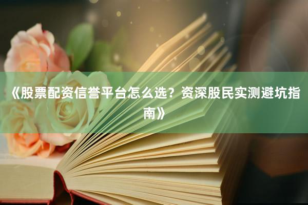 《股票配资信誉平台怎么选？资深股民实测避坑指南》