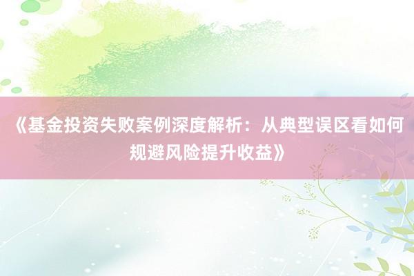 《基金投资失败案例深度解析：从典型误区看如何规避风险提升收益》