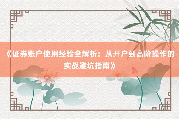 《证券账户使用经验全解析：从开户到高阶操作的实战避坑指南》
