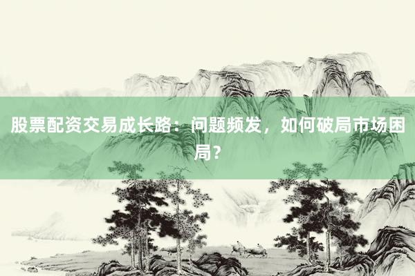 股票配资交易成长路：问题频发，如何破局市场困局？