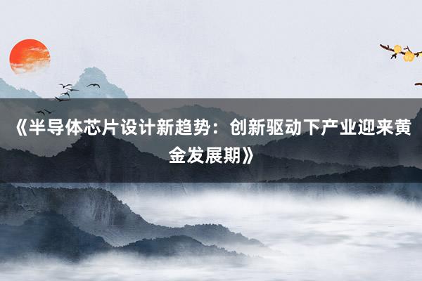 《半导体芯片设计新趋势：创新驱动下产业迎来黄金发展期》