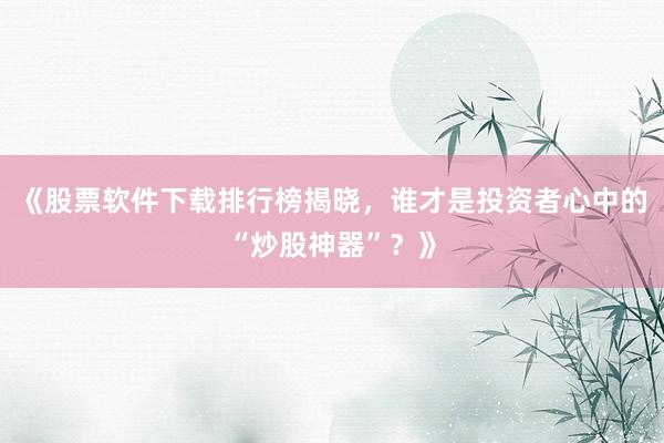 《股票软件下载排行榜揭晓，谁才是投资者心中的“炒股神器”？》