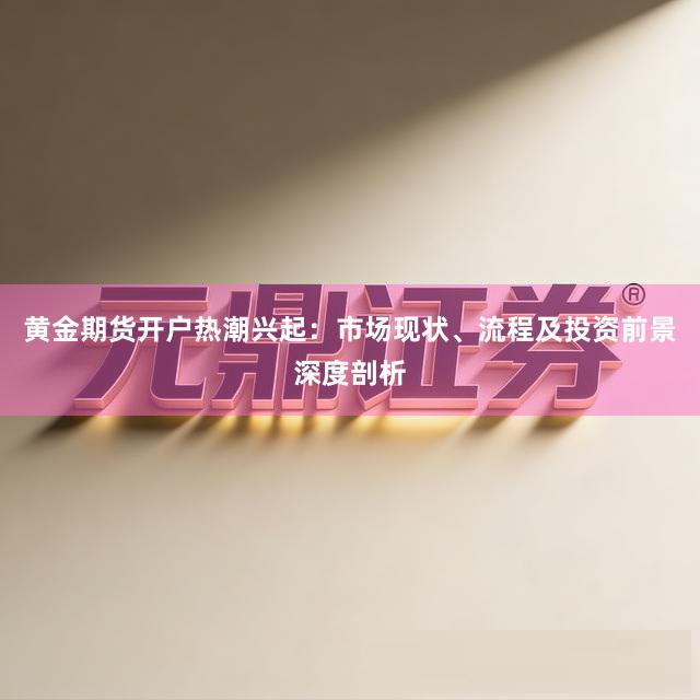 黄金期货开户热潮兴起：市场现状、流程及投资前景深度剖析