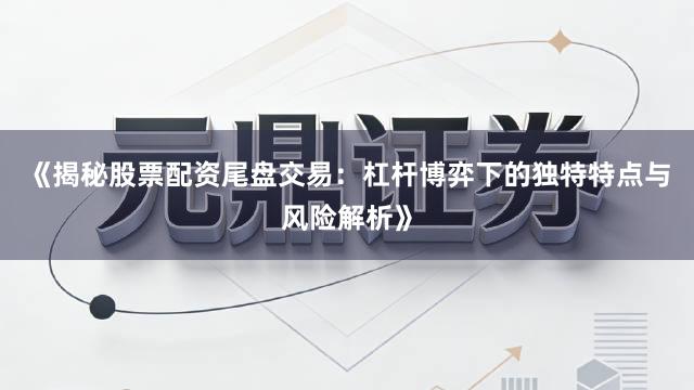 《揭秘股票配资尾盘交易：杠杆博弈下的独特特点与风险解析》