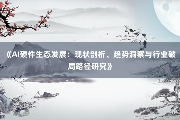 《AI硬件生态发展：现状剖析、趋势洞察与行业破局路径研究》