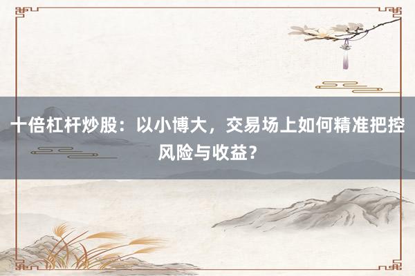 十倍杠杆炒股：以小博大，交易场上如何精准把控风险与收益？