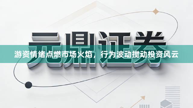 游资情绪点燃市场火焰，行为波动搅动投资风云