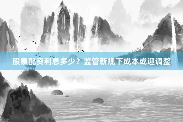 股票配资利息多少？监管新规下成本或迎调整