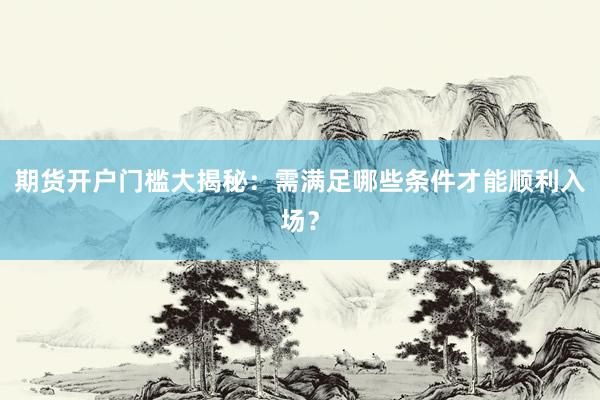 期货开户门槛大揭秘：需满足哪些条件才能顺利入场？