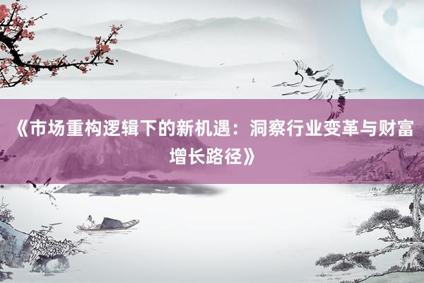 《市场重构逻辑下的新机遇：洞察行业变革与财富增长路径》