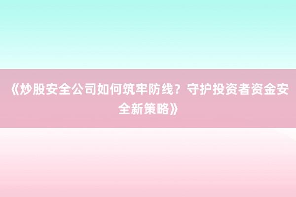 《炒股安全公司如何筑牢防线？守护投资者资金安全新策略》