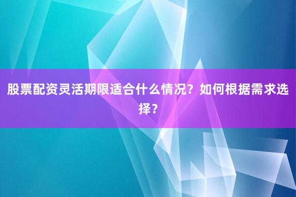 股票配资灵活期限适合什么情况？如何根据需求选择？