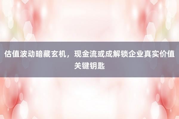 估值波动暗藏玄机，现金流或成解锁企业真实价值关键钥匙