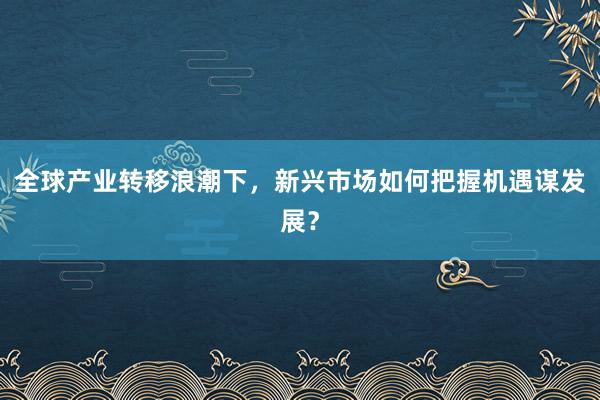 全球产业转移浪潮下，新兴市场如何把握机遇谋发展？