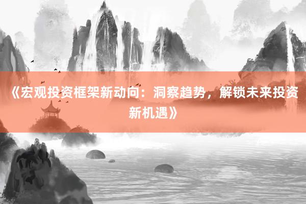 《宏观投资框架新动向：洞察趋势，解锁未来投资新机遇》