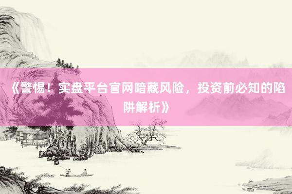 《警惕！实盘平台官网暗藏风险，投资前必知的陷阱解析》