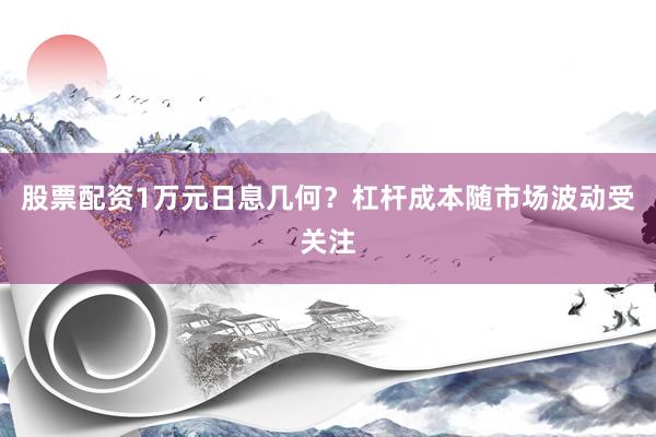 股票配资1万元日息几何？杠杆成本随市场波动受关注