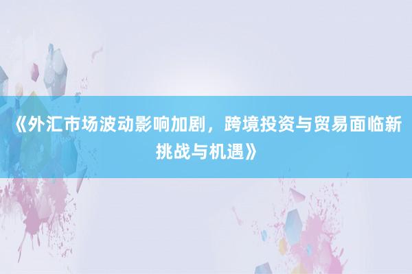《外汇市场波动影响加剧，跨境投资与贸易面临新挑战与机遇》