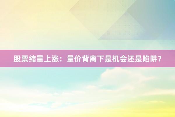 股票缩量上涨：量价背离下是机会还是陷阱？
