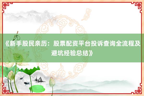 《新手股民亲历：股票配资平台投诉查询全流程及避坑经验总结》