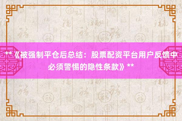 **《被强制平仓后总结：股票配资平台用户反馈中必须警惕的隐性条款》**