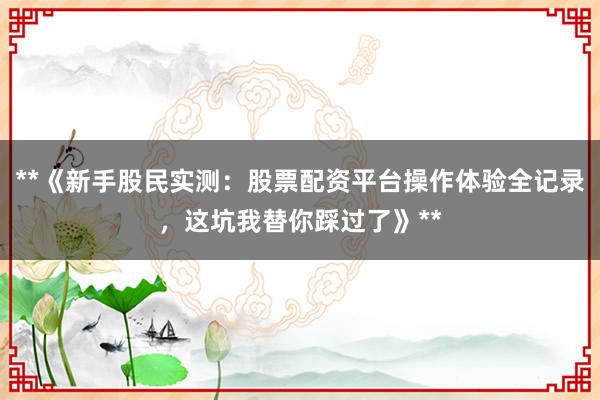 **《新手股民实测：股票配资平台操作体验全记录，这坑我替你踩过了》**