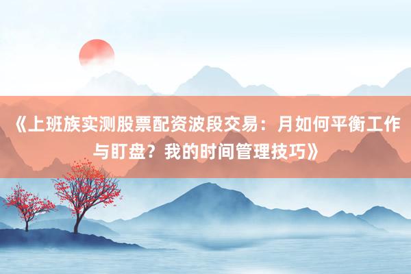 《上班族实测股票配资波段交易：月如何平衡工作与盯盘？我的时间管理技巧》