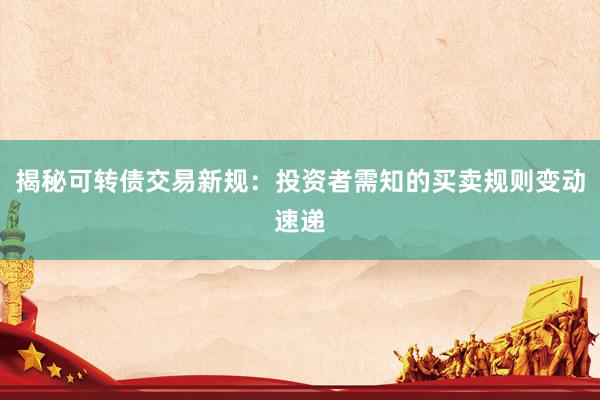 揭秘可转债交易新规：投资者需知的买卖规则变动速递