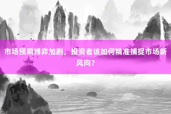 市场预期博弈加剧，投资者该如何精准捕捉市场新风向？