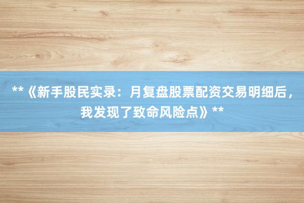 **《新手股民实录：月复盘股票配资交易明细后，我发现了致命风险点》**