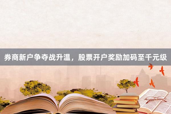 券商新户争夺战升温,股票开户奖励加码至千元级