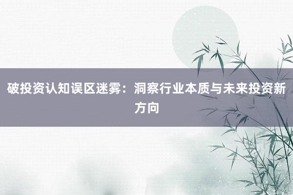 破投资认知误区迷雾：洞察行业本质与未来投资新方向