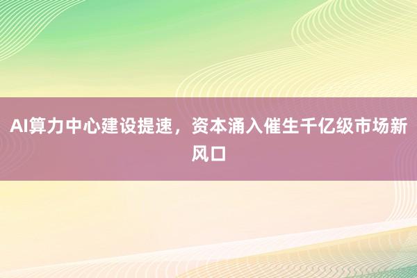 AI算力中心建设提速，资本涌入催生千亿级市场新风口