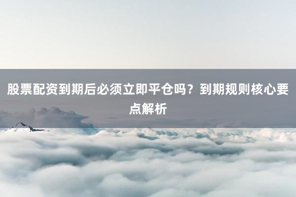 股票配资到期后必须立即平仓吗？到期规则核心要点解析
