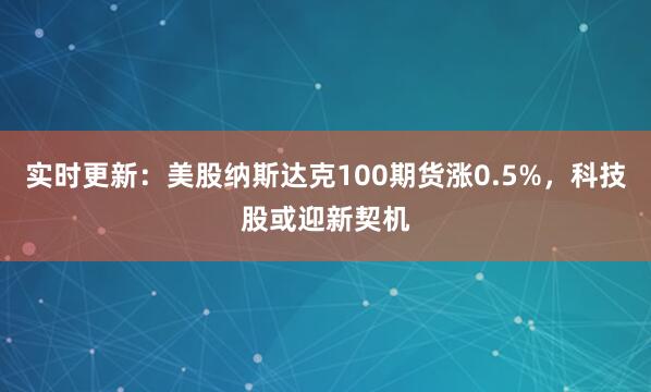 实时更新：美股纳斯达克100期货涨0.5%，科技股或迎新契机