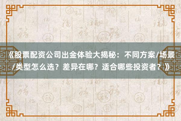 《股票配资公司出金体验大揭秘：不同方案/场景/类型怎么选？差异在哪？适合哪些投资者？》