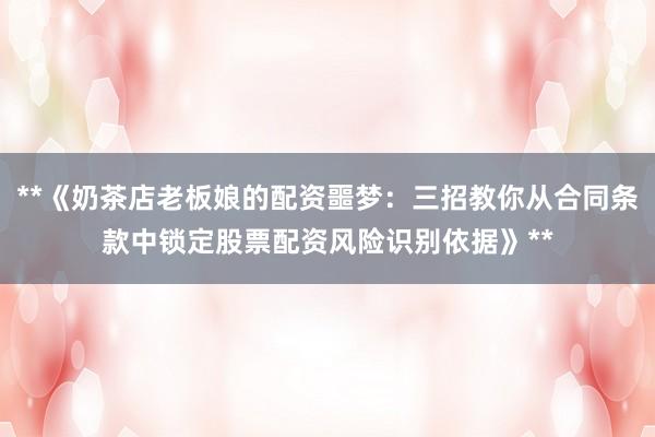 **《奶茶店老板娘的配资噩梦：三招教你从合同条款中锁定股票配资风险识别依据》**