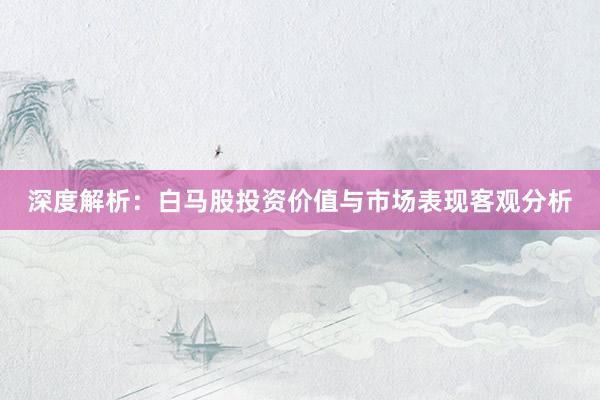 深度解析：白马股投资价值与市场表现客观分析