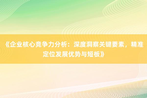 《企业核心竞争力分析：深度洞察关键要素，精准定位发展优势与短板》